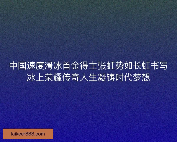 中国速度滑冰首金得主张虹势如长虹书写冰上荣耀传奇人生凝铸时代梦想