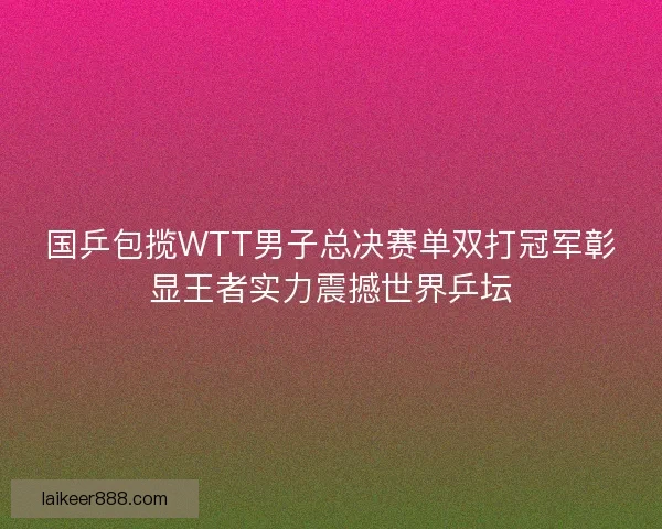 国乒包揽WTT男子总决赛单双打冠军彰显王者实力震撼世界乒坛