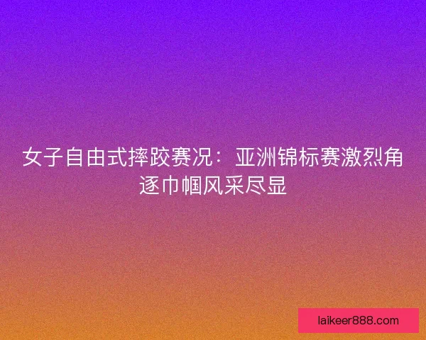 女子自由式摔跤赛况：亚洲锦标赛激烈角逐巾帼风采尽显
