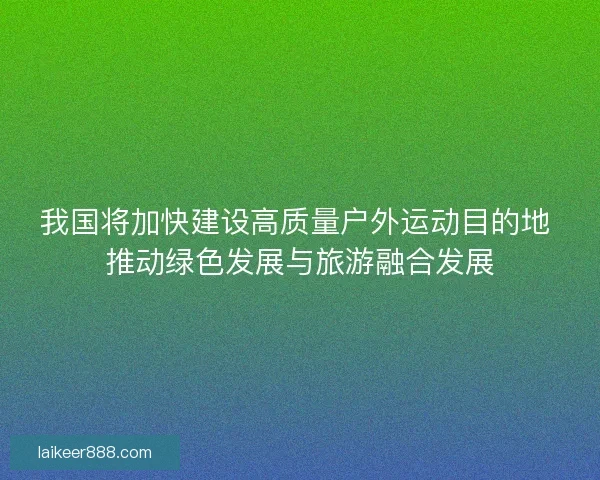 我国将加快建设高质量户外运动目的地 推动绿色发展与旅游融合发展