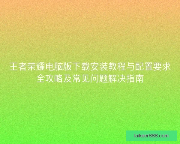 王者荣耀电脑版下载安装教程与配置要求全攻略及常见问题解决指南