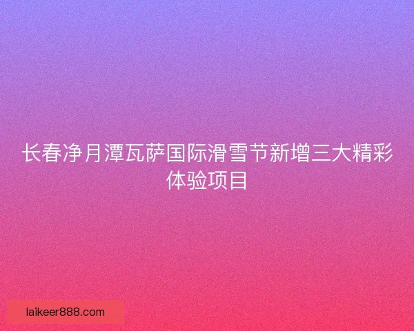 长春净月潭瓦萨国际滑雪节新增三大精彩体验项目