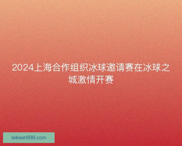 2024上海合作组织冰球邀请赛在冰球之城激情开赛