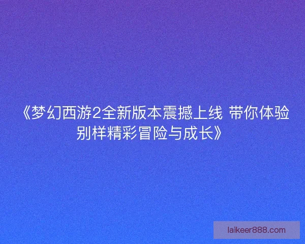 《梦幻西游2全新版本震撼上线 带你体验别样精彩冒险与成长》 《梦幻西游2全新版本震撼上线 带你体验别样精彩冒险与成长》