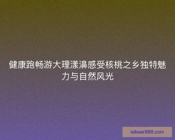 健康跑畅游大理漾濞感受核桃之乡独特魅力与自然风光