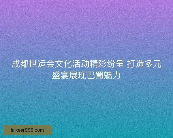 成都世运会文化活动精彩纷呈 打造多元盛宴展现巴蜀魅力