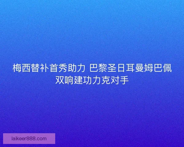 梅西替补首秀助力 巴黎圣日耳曼姆巴佩双响建功力克对手 梅西替补首秀助力 巴黎圣日耳曼姆巴佩双响建功力克对手