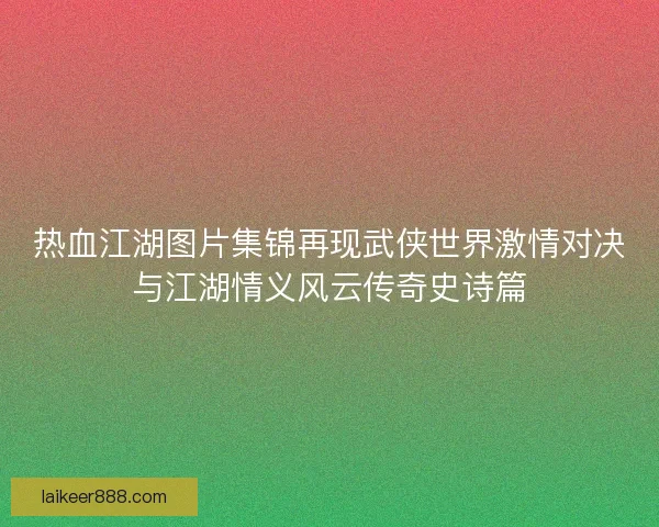 热血江湖图片集锦再现武侠世界激情对决与江湖情义风云传奇史诗篇