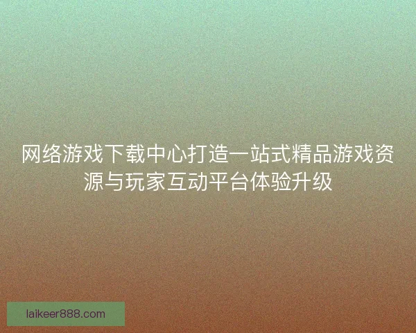 网络游戏下载中心打造一站式精品游戏资源与玩家互动平台体验升级