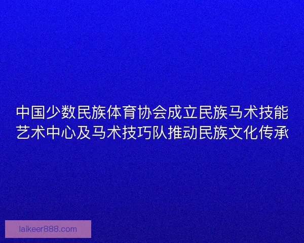 中国少数民族体育协会成立民族马术技能艺术中心及马术技巧队推动民族文化传承