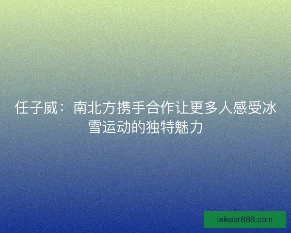 任子威：南北方携手合作让更多人感受冰雪运动的独特魅力
