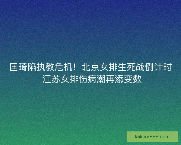 匡琦陷执教危机！北京女排生死战倒计时 江苏女排伤病潮再添变数