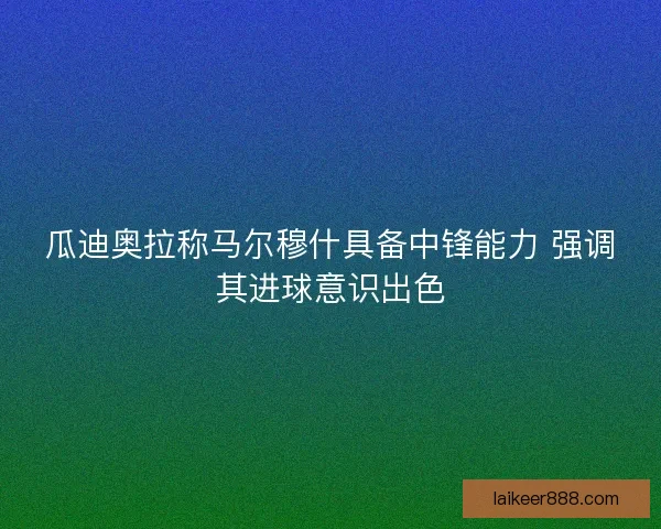 瓜迪奥拉称马尔穆什具备中锋能力 强调其进球意识出色