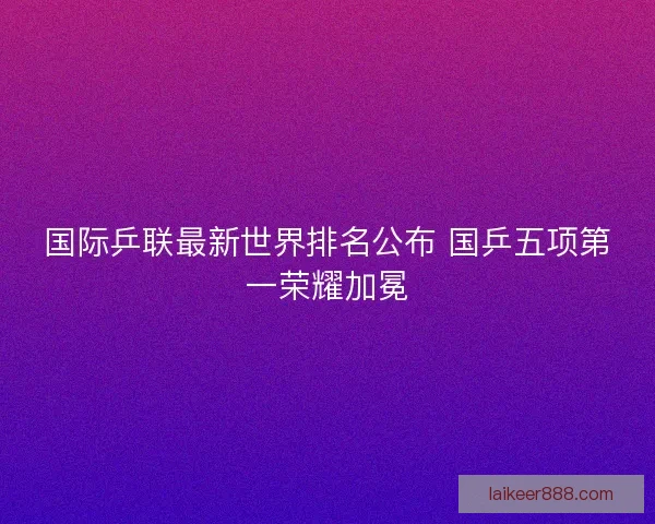 国际乒联最新世界排名公布 国乒五项第一荣耀加冕