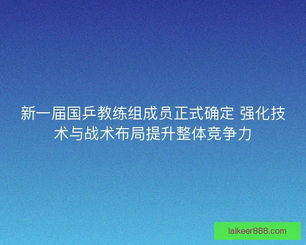新一届国乒教练组成员正式确定 强化技术与战术布局提升整体竞争力