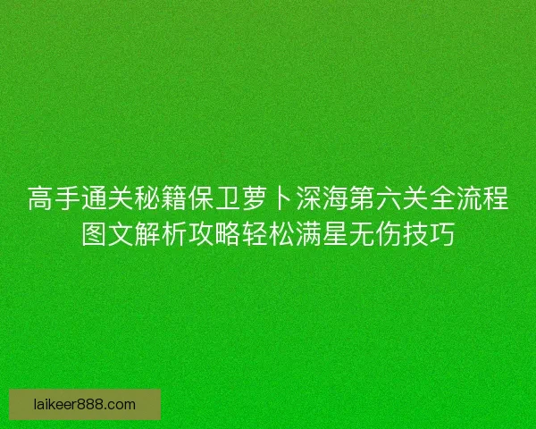 高手通关秘籍保卫萝卜深海第六关全流程图文解析攻略轻松满星无伤技巧
