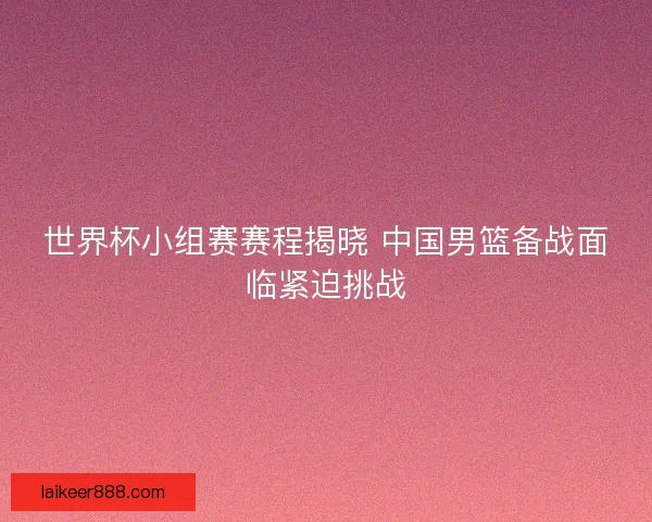 世界杯小组赛赛程揭晓 中国男篮备战面临紧迫挑战