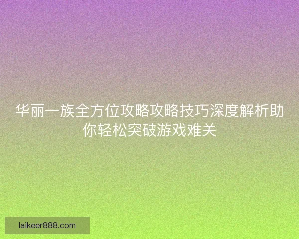 华丽一族全方位攻略攻略技巧深度解析助你轻松突破游戏难关
