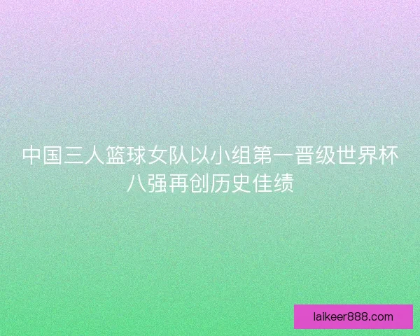 中国三人篮球女队以小组第一晋级世界杯八强再创历史佳绩