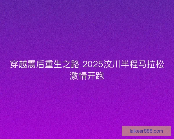 穿越震后重生之路 2025汶川半程马拉松激情开跑