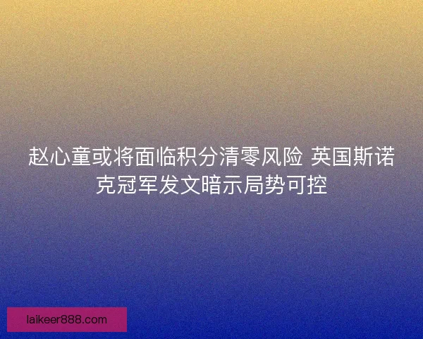 赵心童或将面临积分清零风险 英国斯诺克冠军发文暗示局势可控