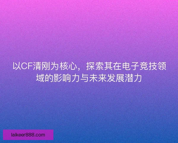 以CF清刚为核心，探索其在电子竞技领域的影响力与未来发展潜力