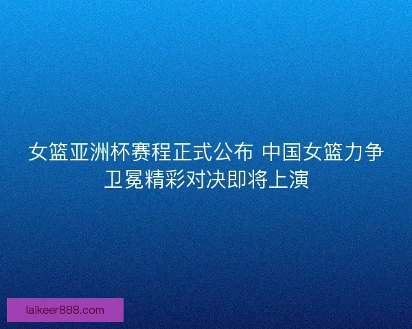 女篮亚洲杯赛程正式公布 中国女篮力争卫冕精彩对决即将上演