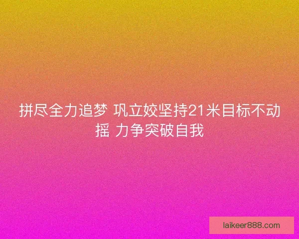 拼尽全力追梦 巩立姣坚持21米目标不动摇 力争突破自我