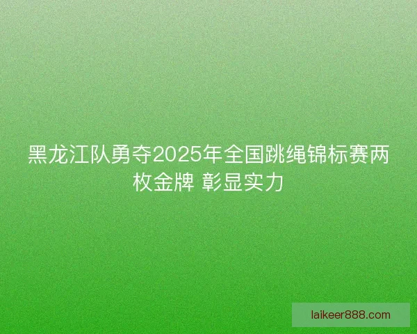 黑龙江队勇夺2025年全国跳绳锦标赛两枚金牌 彰显实力