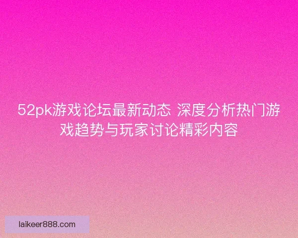 52pk游戏论坛最新动态 深度分析热门游戏趋势与玩家讨论精彩内容