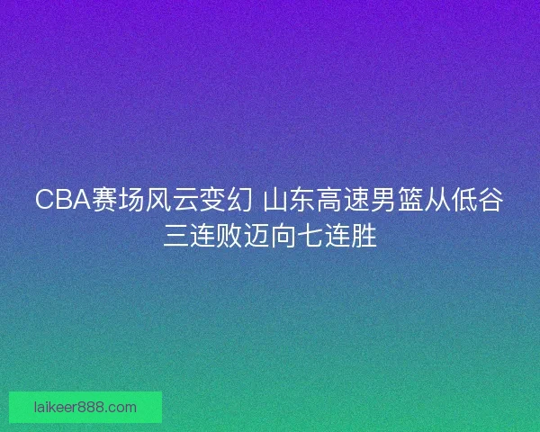 CBA赛场风云变幻 山东高速男篮从低谷三连败迈向七连胜