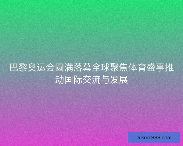 巴黎奥运会圆满落幕全球聚焦体育盛事推动国际交流与发展 巴黎奥运会圆满落幕全球聚焦体育盛事推动国际交流与发展